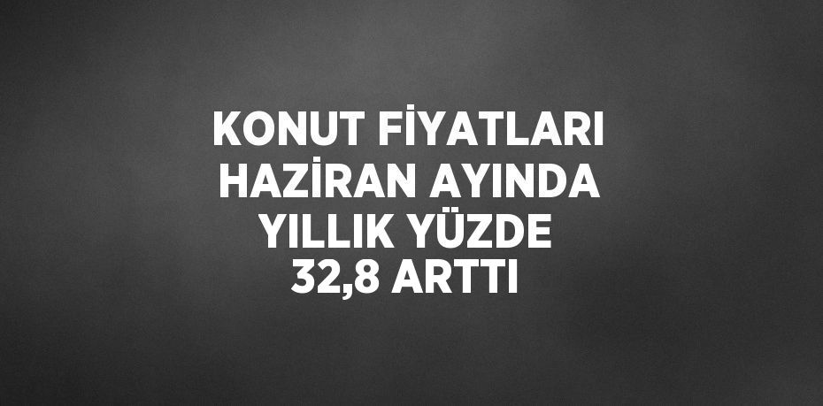 KONUT FİYATLARI HAZİRAN AYINDA YILLIK YÜZDE 32,8 ARTTI
