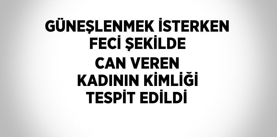 GÜNEŞLENMEK İSTERKEN FECİ ŞEKİLDE CAN VEREN KADININ KİMLİĞİ TESPİT EDİLDİ