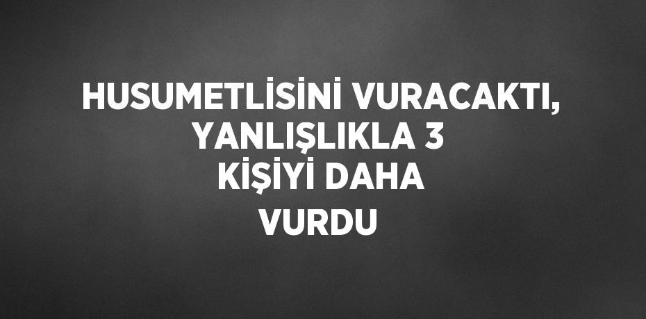 HUSUMETLİSİNİ VURACAKTI, YANLIŞLIKLA 3 KİŞİYİ DAHA VURDU