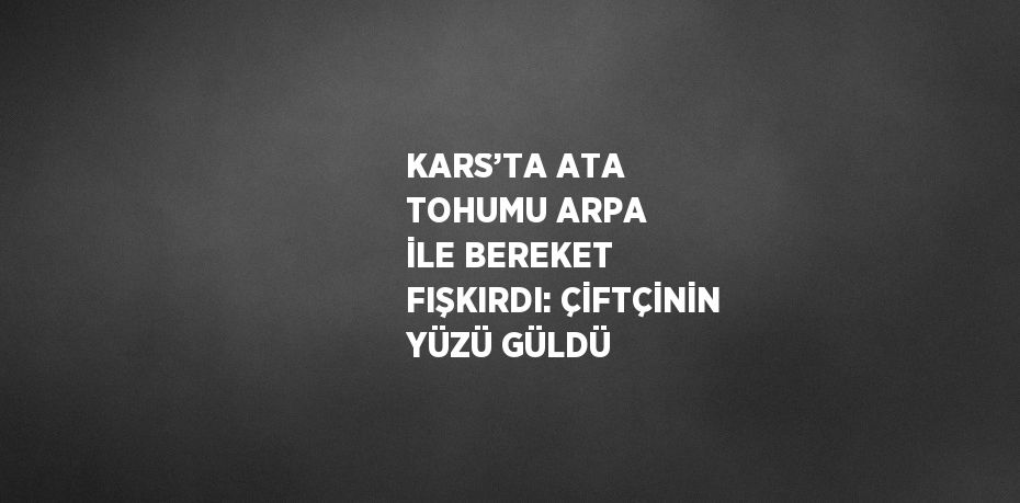KARS’TA ATA TOHUMU ARPA İLE BEREKET FIŞKIRDI: ÇİFTÇİNİN YÜZÜ GÜLDÜ