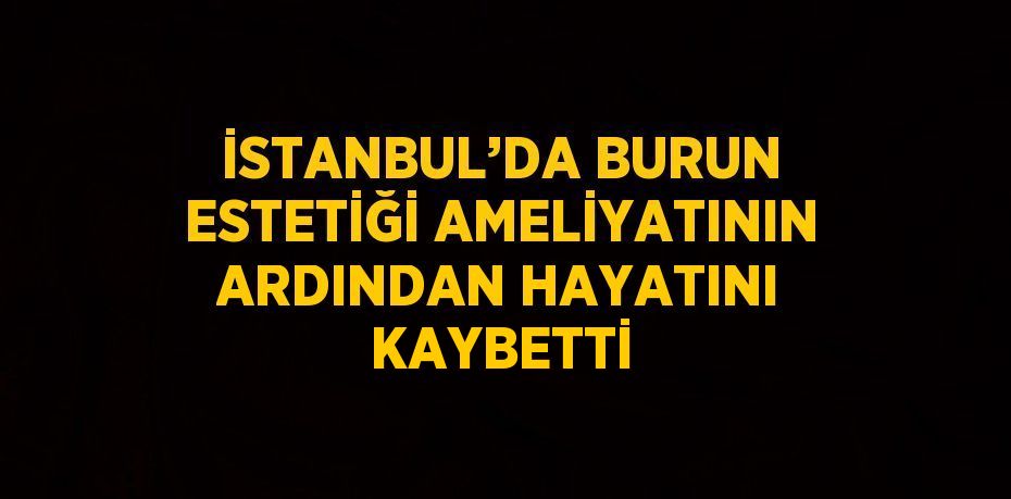 İSTANBUL’DA BURUN ESTETİĞİ AMELİYATININ ARDINDAN HAYATINI KAYBETTİ