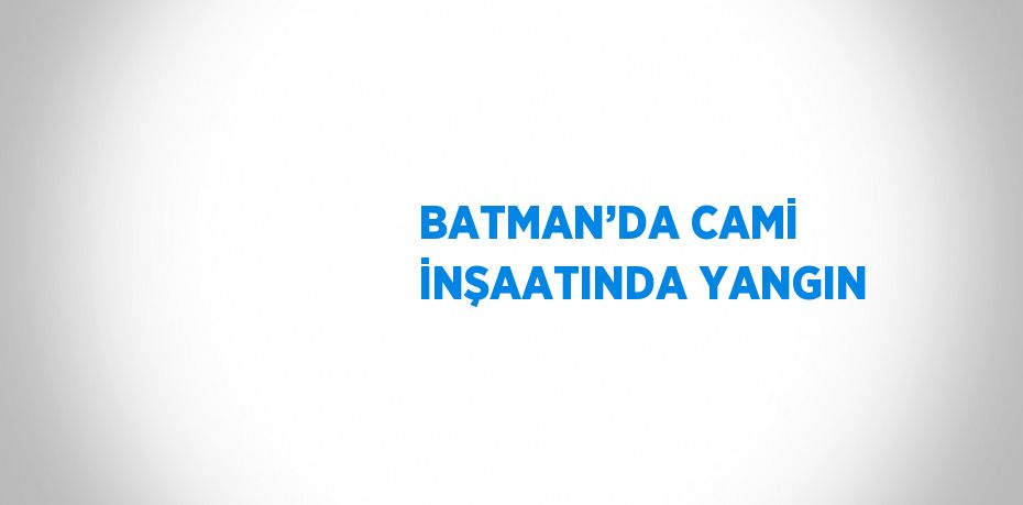 BATMAN’DA CAMİ İNŞAATINDA YANGIN