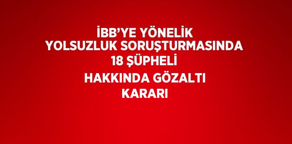 İBB’YE YÖNELİK YOLSUZLUK SORUŞTURMASINDA 18 ŞÜPHELİ HAKKINDA GÖZALTI KARARI