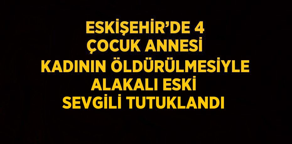 ESKİŞEHİR’DE 4 ÇOCUK ANNESİ KADININ ÖLDÜRÜLMESİYLE ALAKALI ESKİ SEVGİLİ TUTUKLANDI