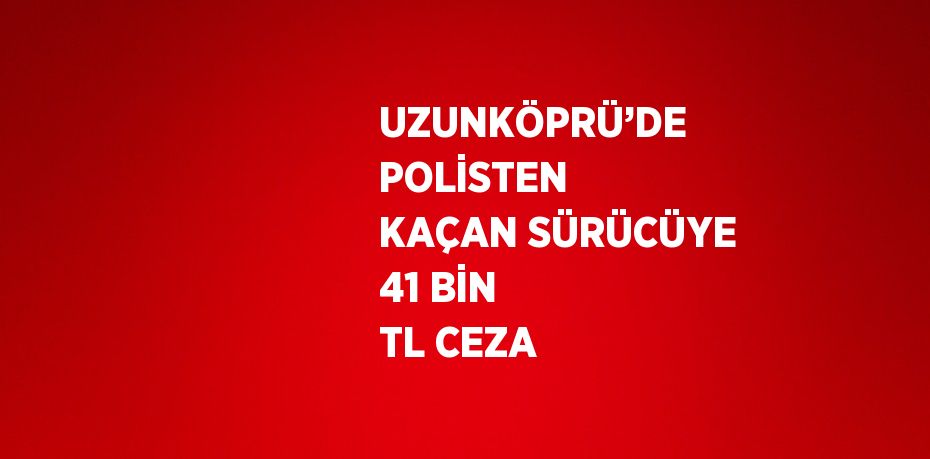 UZUNKÖPRÜ’DE POLİSTEN KAÇAN SÜRÜCÜYE 41 BİN TL CEZA
