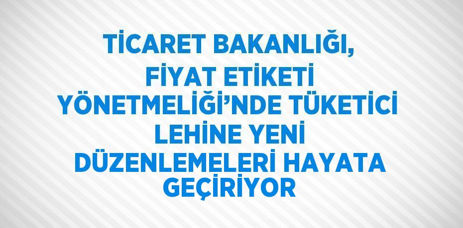TİCARET BAKANLIĞI, FİYAT ETİKETİ YÖNETMELİĞİ’NDE TÜKETİCİ LEHİNE YENİ DÜZENLEMELERİ HAYATA GEÇİRİYOR