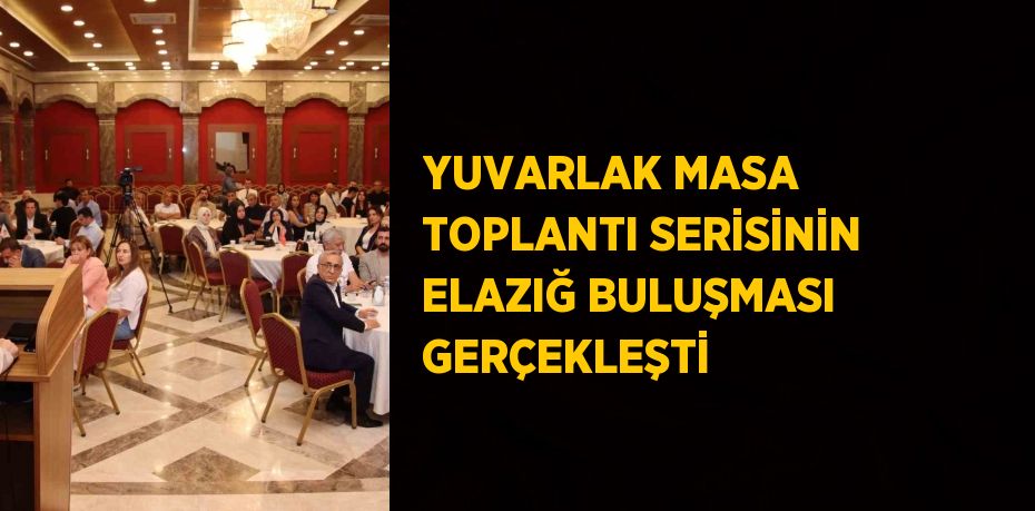 YUVARLAK MASA TOPLANTI SERİSİNİN ELAZIĞ BULUŞMASI GERÇEKLEŞTİ