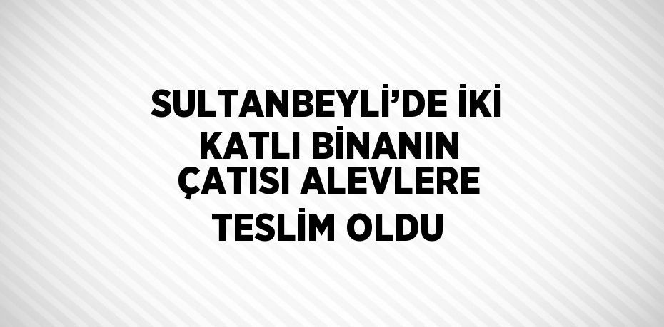 SULTANBEYLİ’DE İKİ KATLI BİNANIN ÇATISI ALEVLERE TESLİM OLDU