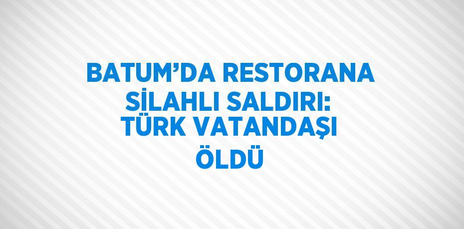 BATUM’DA RESTORANA SİLAHLI SALDIRI: TÜRK VATANDAŞI ÖLDÜ