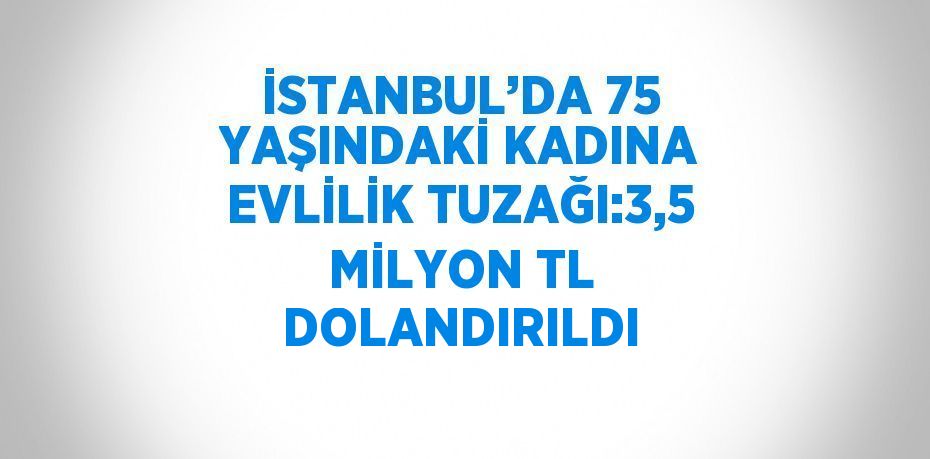 İSTANBUL’DA 75 YAŞINDAKİ KADINA EVLİLİK TUZAĞI:3,5 MİLYON TL DOLANDIRILDI