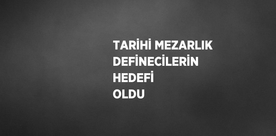 TARİHİ MEZARLIK DEFİNECİLERİN HEDEFİ OLDU