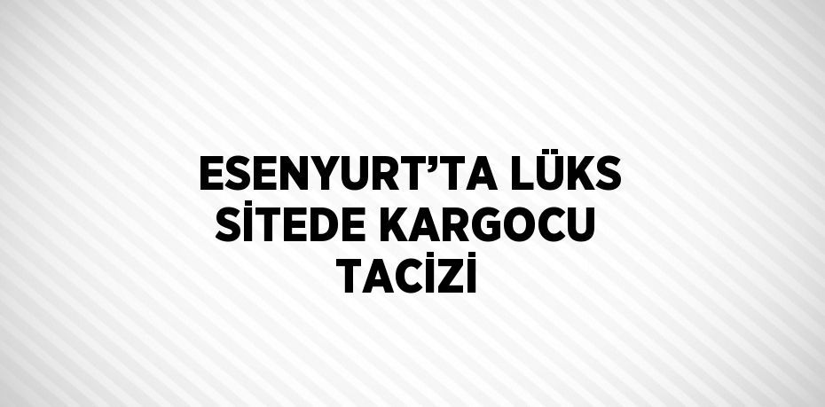 ESENYURT’TA LÜKS SİTEDE KARGOCU TACİZİ