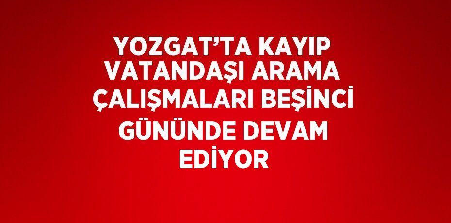 YOZGAT’TA KAYIP VATANDAŞI ARAMA ÇALIŞMALARI BEŞİNCİ GÜNÜNDE DEVAM EDİYOR