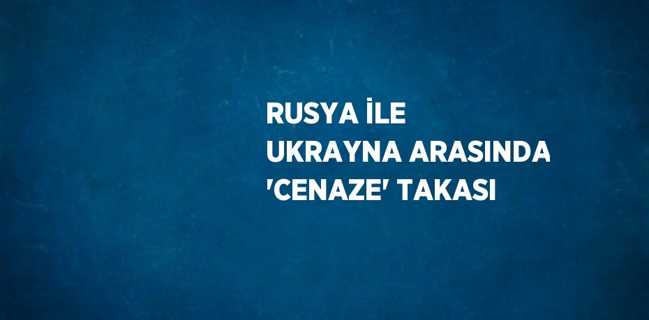 RUSYA İLE UKRAYNA ARASINDA 'CENAZE' TAKASI