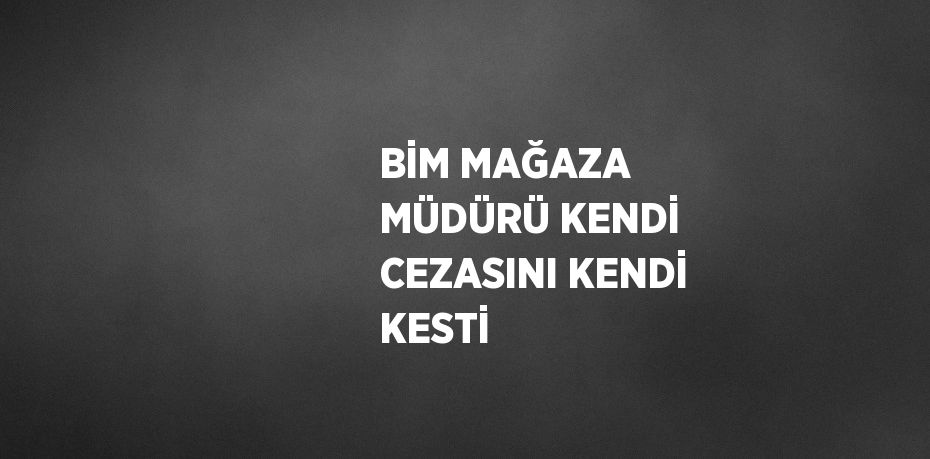 BİM MAĞAZA MÜDÜRÜ KENDİ CEZASINI KENDİ KESTİ