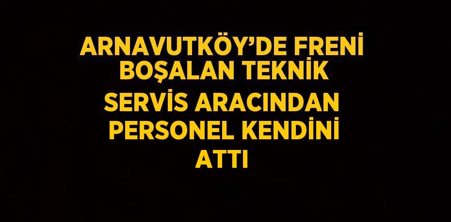 ARNAVUTKÖY’DE FRENİ BOŞALAN TEKNİK SERVİS ARACINDAN PERSONEL KENDİNİ ATTI