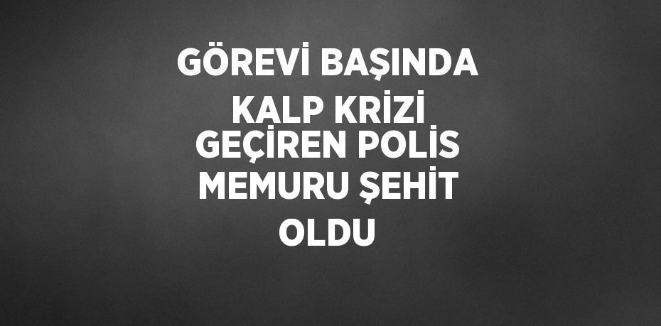 GÖREVİ BAŞINDA KALP KRİZİ GEÇİREN POLİS MEMURU ŞEHİT OLDU