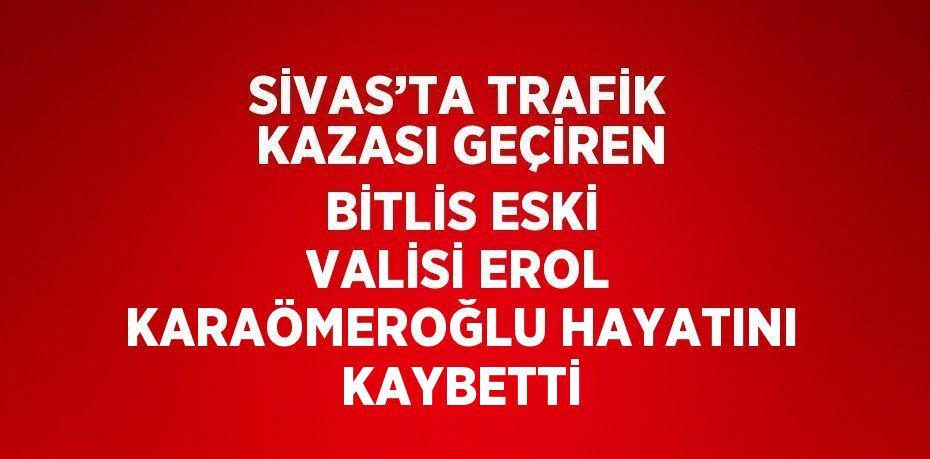 SİVAS’TA TRAFİK KAZASI GEÇİREN BİTLİS ESKİ VALİSİ EROL KARAÖMEROĞLU HAYATINI KAYBETTİ