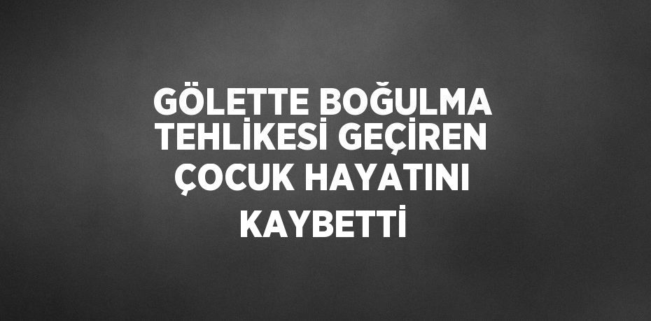 GÖLETTE BOĞULMA TEHLİKESİ GEÇİREN ÇOCUK HAYATINI KAYBETTİ