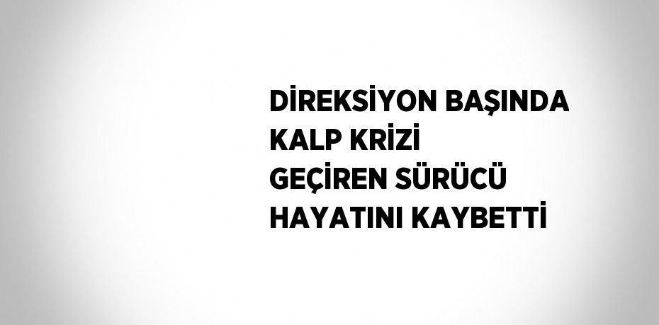 DİREKSİYON BAŞINDA KALP KRİZİ GEÇİREN SÜRÜCÜ HAYATINI KAYBETTİ