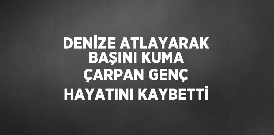 DENİZE ATLAYARAK BAŞINI KUMA ÇARPAN GENÇ HAYATINI KAYBETTİ