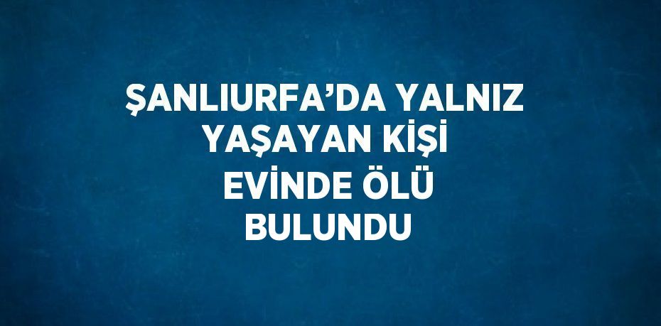 ŞANLIURFA’DA YALNIZ YAŞAYAN KİŞİ EVİNDE ÖLÜ BULUNDU