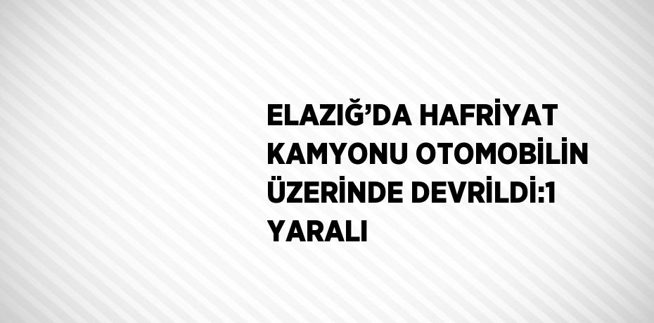 ELAZIĞ’DA HAFRİYAT KAMYONU OTOMOBİLİN ÜZERİNDE DEVRİLDİ:1 YARALI