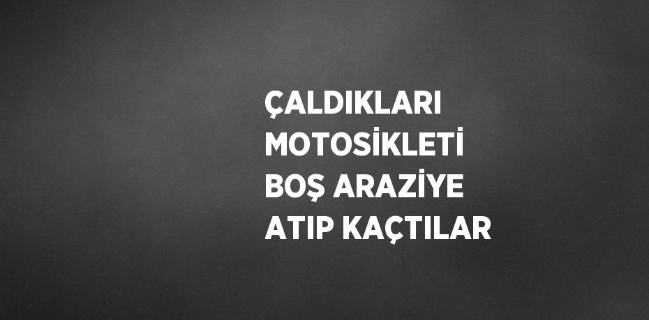 ÇALDIKLARI MOTOSİKLETİ BOŞ ARAZİYE ATIP KAÇTILAR