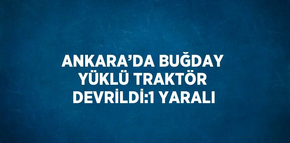 ANKARA’DA BUĞDAY YÜKLÜ TRAKTÖR DEVRİLDİ:1 YARALI