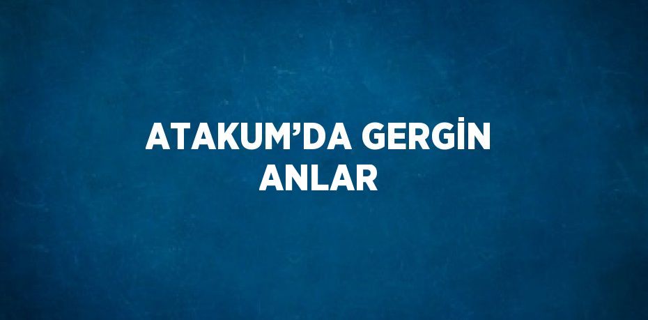 ATAKUM’DA GERGİN ANLAR