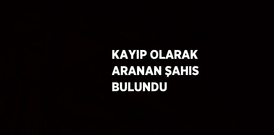 KAYIP OLARAK ARANAN ŞAHIS BULUNDU