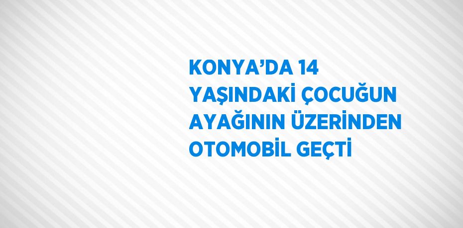KONYA’DA 14 YAŞINDAKİ ÇOCUĞUN AYAĞININ ÜZERİNDEN OTOMOBİL GEÇTİ