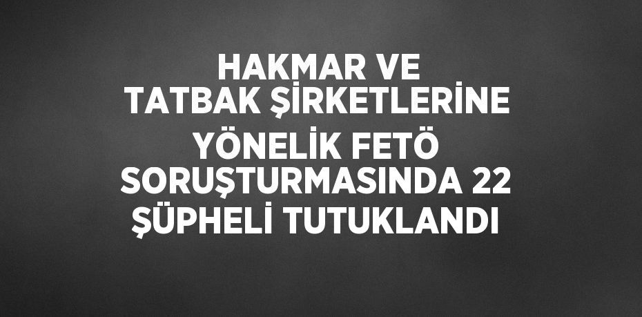 HAKMAR VE TATBAK ŞİRKETLERİNE YÖNELİK FETÖ SORUŞTURMASINDA 22 ŞÜPHELİ TUTUKLANDI