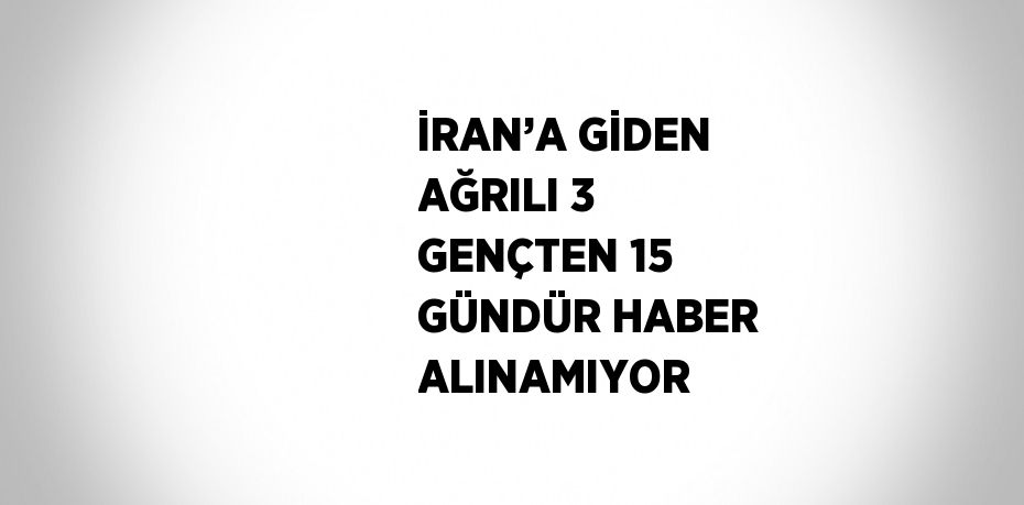 İRAN’A GİDEN AĞRILI 3 GENÇTEN 15 GÜNDÜR HABER ALINAMIYOR
