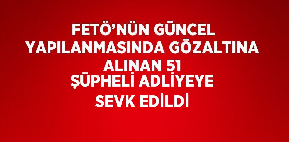 FETÖ’NÜN GÜNCEL YAPILANMASINDA GÖZALTINA ALINAN 51 ŞÜPHELİ ADLİYEYE SEVK EDİLDİ