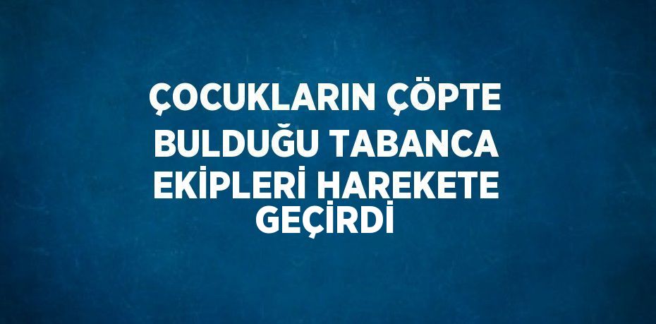 ÇOCUKLARIN ÇÖPTE BULDUĞU TABANCA EKİPLERİ HAREKETE GEÇİRDİ