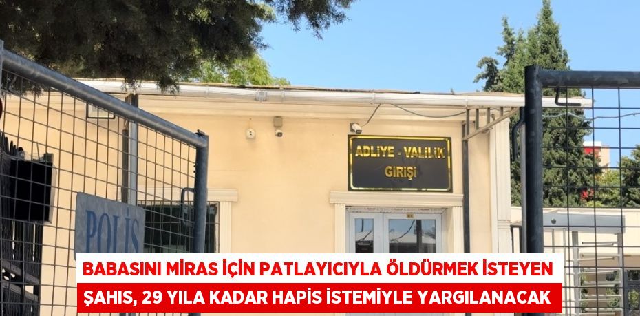 BABASINI MİRAS İÇİN PATLAYICIYLA ÖLDÜRMEK İSTEYEN ŞAHIS, 29 YILA KADAR HAPİS İSTEMİYLE YARGILANACAK