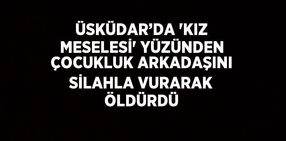 ÜSKÜDAR’DA 'KIZ MESELESİ' YÜZÜNDEN ÇOCUKLUK ARKADAŞINI SİLAHLA VURARAK ÖLDÜRDÜ