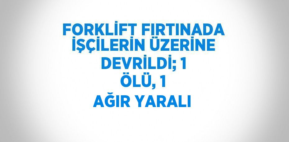 FORKLİFT FIRTINADA İŞÇİLERİN ÜZERİNE DEVRİLDİ; 1 ÖLÜ, 1 AĞIR YARALI
