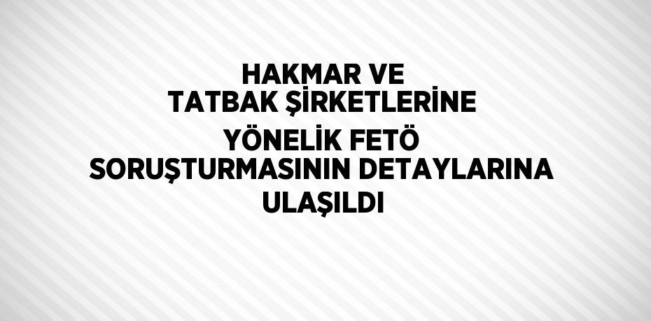 HAKMAR VE TATBAK ŞİRKETLERİNE YÖNELİK FETÖ SORUŞTURMASININ DETAYLARINA ULAŞILDI