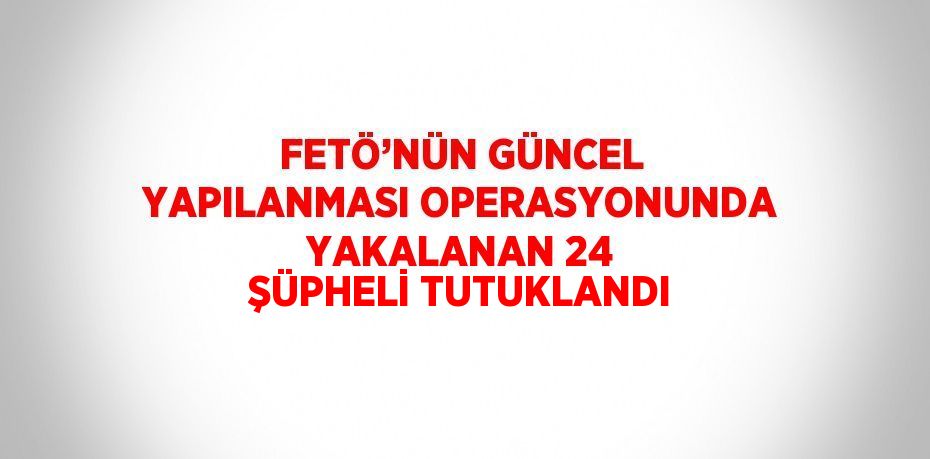 FETÖ’NÜN GÜNCEL YAPILANMASI OPERASYONUNDA YAKALANAN 24 ŞÜPHELİ TUTUKLANDI