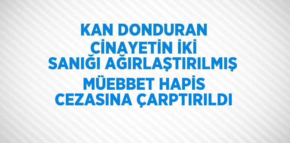 KAN DONDURAN CİNAYETİN İKİ SANIĞI AĞIRLAŞTIRILMIŞ MÜEBBET HAPİS CEZASINA ÇARPTIRILDI