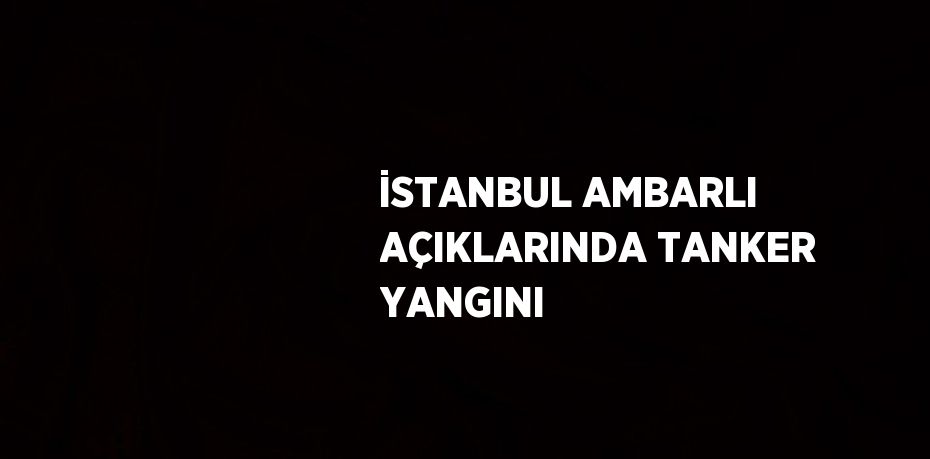 İSTANBUL AMBARLI AÇIKLARINDA TANKER YANGINI