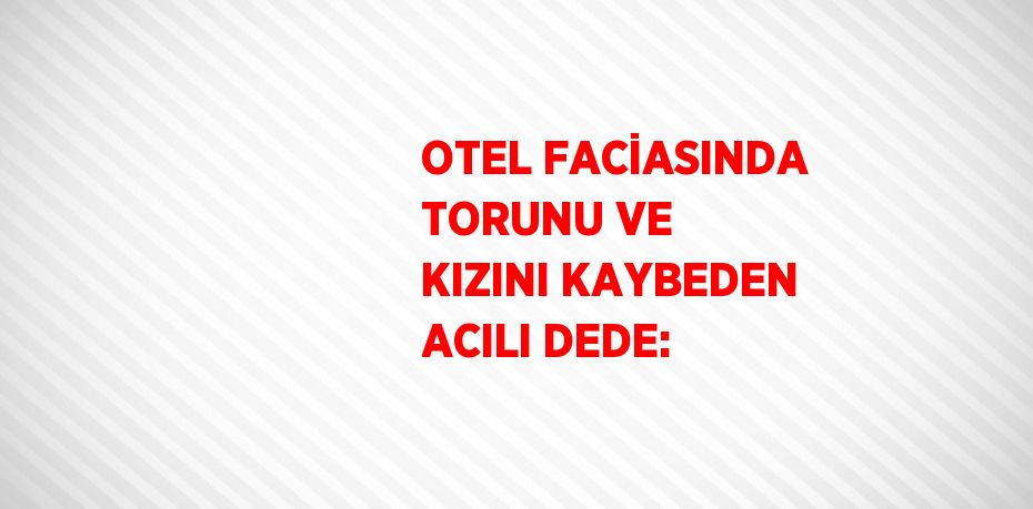 OTEL FACİASINDA TORUNU VE KIZINI KAYBEDEN ACILI DEDE: