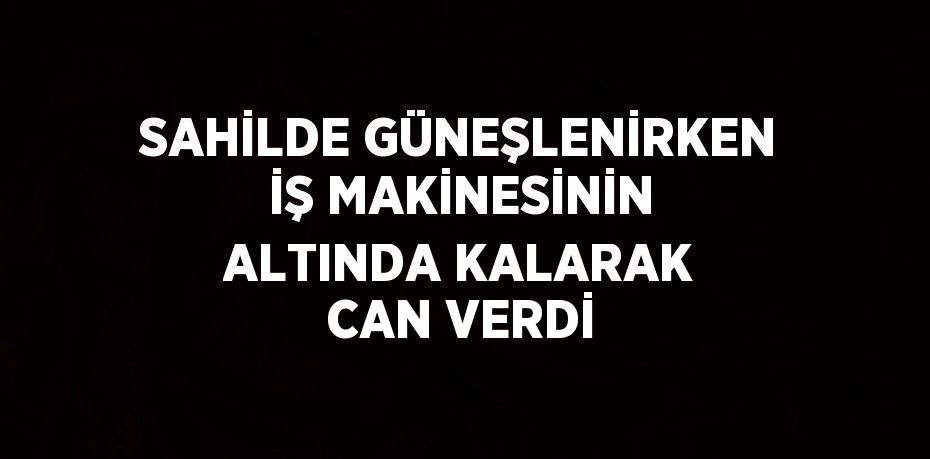 SAHİLDE GÜNEŞLENİRKEN İŞ MAKİNESİNİN ALTINDA KALARAK CAN VERDİ