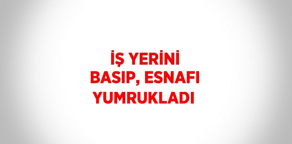 İŞ YERİNİ BASIP, ESNAFI YUMRUKLADI