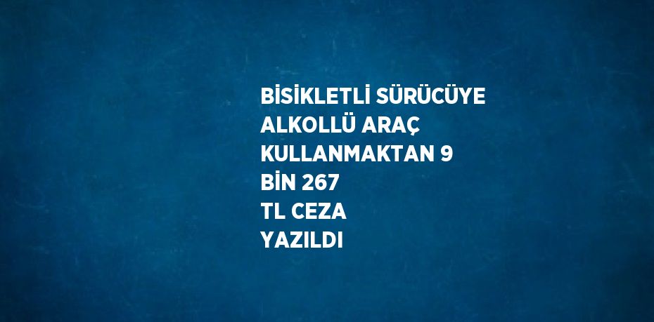 BİSİKLETLİ SÜRÜCÜYE ALKOLLÜ ARAÇ KULLANMAKTAN 9 BİN 267 TL CEZA YAZILDI