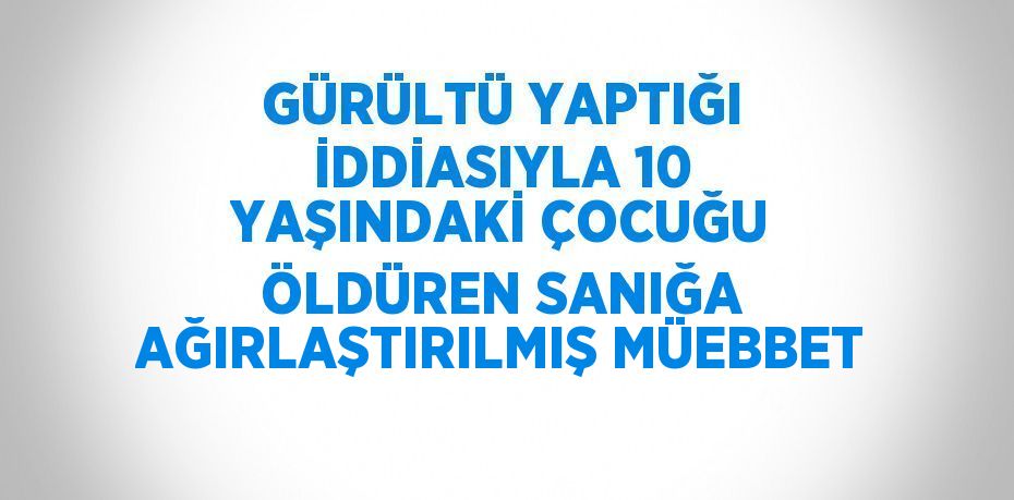 GÜRÜLTÜ YAPTIĞI İDDİASIYLA 10 YAŞINDAKİ ÇOCUĞU ÖLDÜREN SANIĞA AĞIRLAŞTIRILMIŞ MÜEBBET