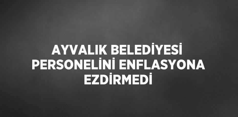 AYVALIK BELEDİYESİ PERSONELİNİ ENFLASYONA EZDİRMEDİ