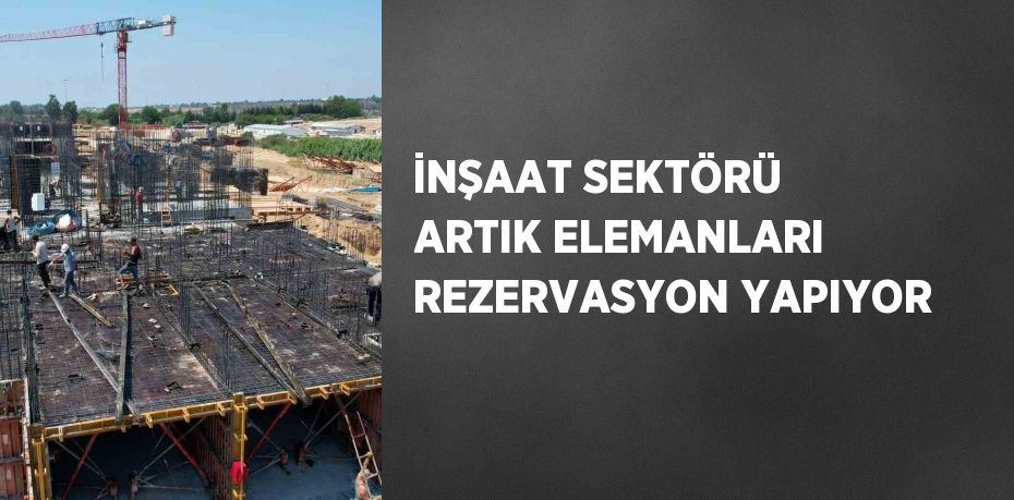 İNŞAAT SEKTÖRÜ ARTIK ELEMANLARI REZERVASYON YAPIYOR